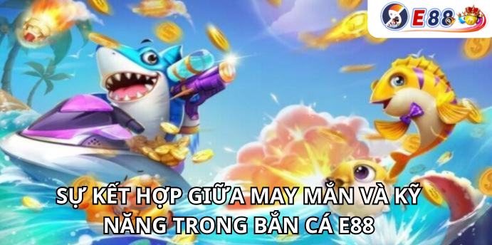 Sự kết hợp giữa may mắn và kỹ năng trong Bắn Cá e88